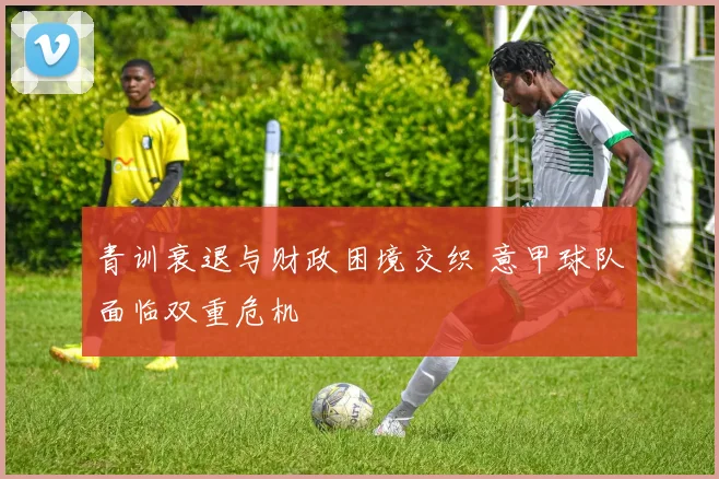 青训衰退与财政困境交织 意甲球队面临双重危机