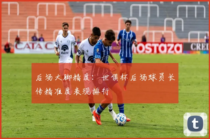 后场大脚精度：世俱杯后场球员长传精准度表现排行