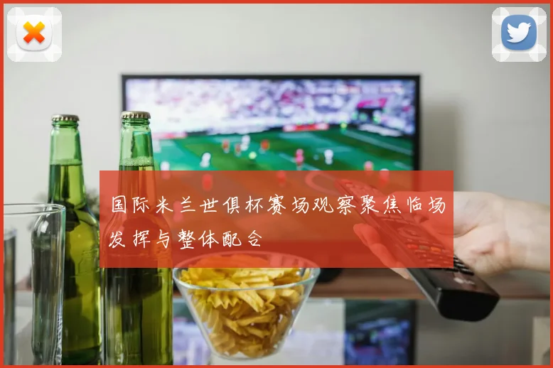 国际米兰世俱杯赛场观察聚焦临场发挥与整体配合