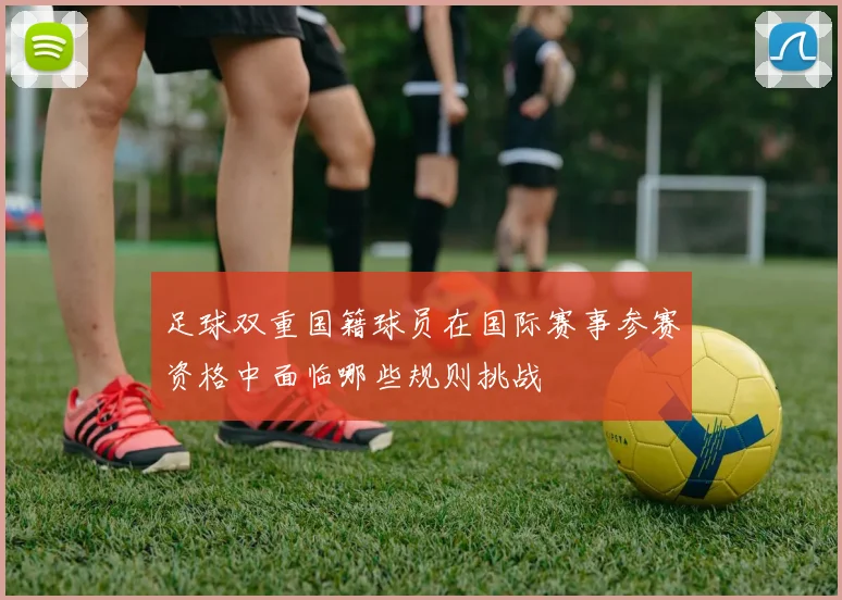 足球双重国籍球员在国际赛事参赛资格中面临哪些规则挑战